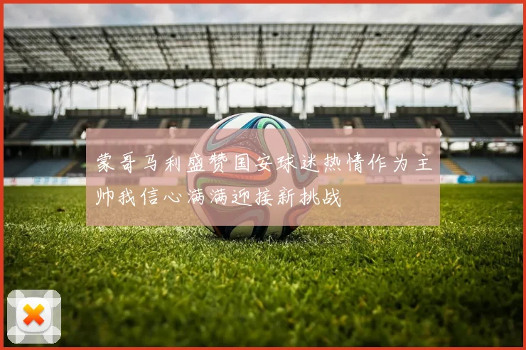 蒙哥马利盛赞国安球迷热情作为主帅我信心满满迎接新挑战