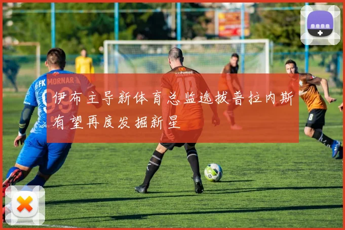 伊布主导新体育总监选拔普拉内斯有望再度发掘新星