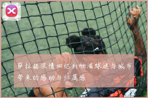 萨拉赫深情回忆利物浦球迷与城市带来的感动与归属感