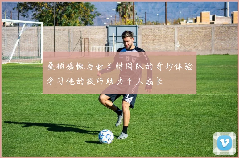 桑顿感慨与杜兰特同队的奇妙体验学习他的技巧助力个人成长