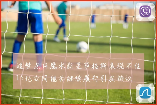 追梦点评魔术新星萨格斯表现不佳15亿合同能否继续履行引发热议