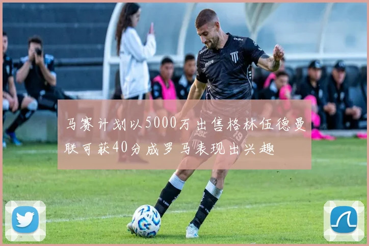 马赛计划以5000万出售格林伍德曼联可获40分成罗马表现出兴趣