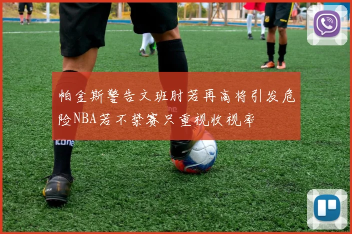 帕金斯警告文班肘若再高将引发危险NBA若不禁赛只重视收视率