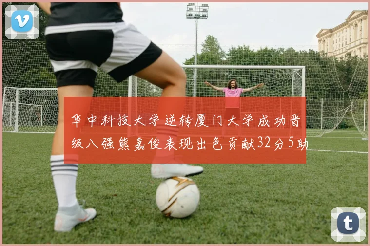 华中科技大学逆转厦门大学成功晋级八强熊嘉俊表现出色贡献32分5助攻5抢断