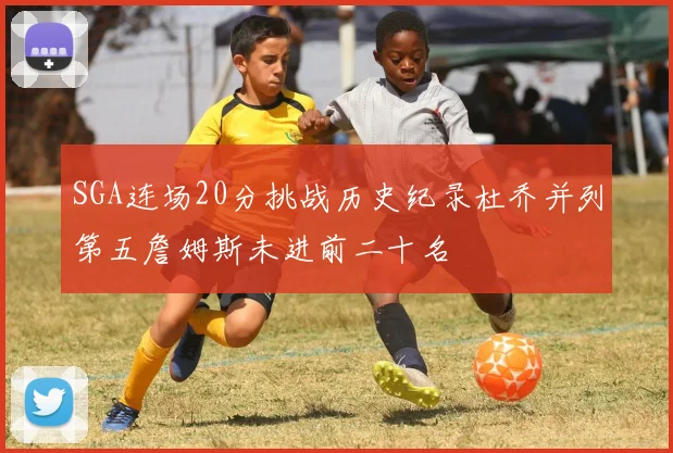 SGA连场20分挑战历史纪录杜乔并列第五詹姆斯未进前二十名