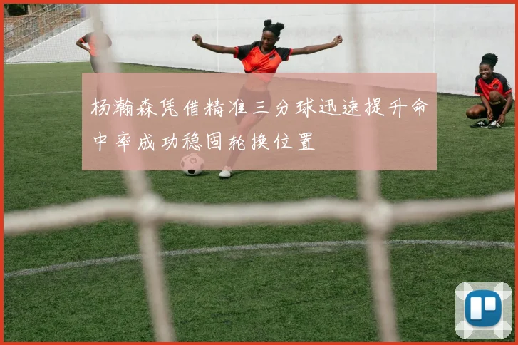 杨瀚森凭借精准三分球迅速提升命中率成功稳固轮换位置