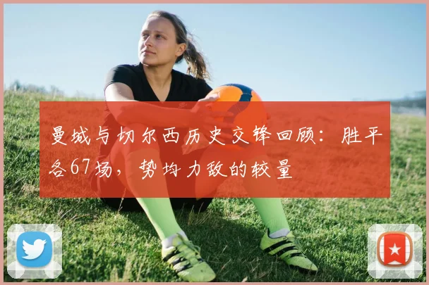 曼城与切尔西历史交锋回顾：胜平各67场，势均力敌的较量
