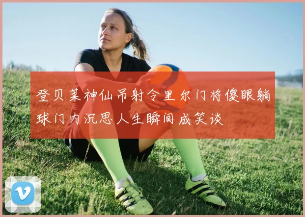 登贝莱神仙吊射令里尔门将傻眼躺球门内沉思人生瞬间成笑谈