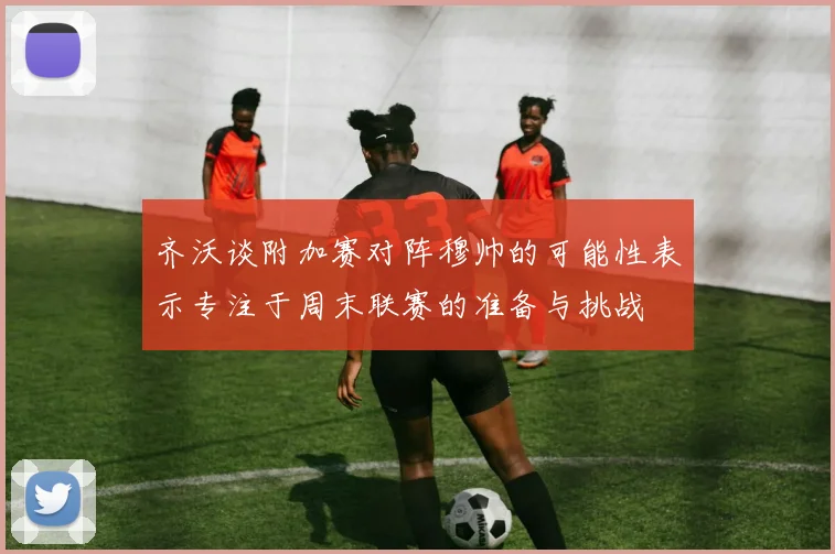 齐沃谈附加赛对阵穆帅的可能性表示专注于周末联赛的准备与挑战