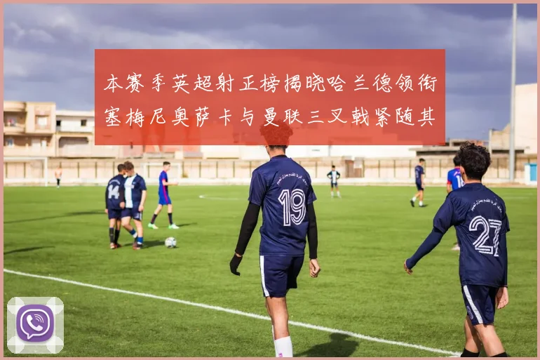 本赛季英超射正榜揭晓哈兰德领衔塞梅尼奥萨卡与曼联三叉戟紧随其后