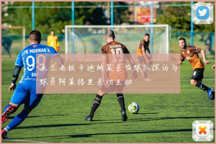 米兰老板卡迪纳莱亲临球队探访与球员阿莱格里亲切互动