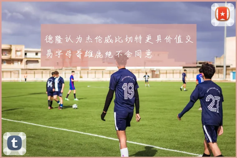 德隆认为杰伦威比切特更具价值交易字母哥雄鹿绝不会同意