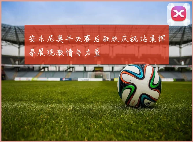安东尼奥半决赛后狂欢庆祝站桌挥拳展现激情与力量