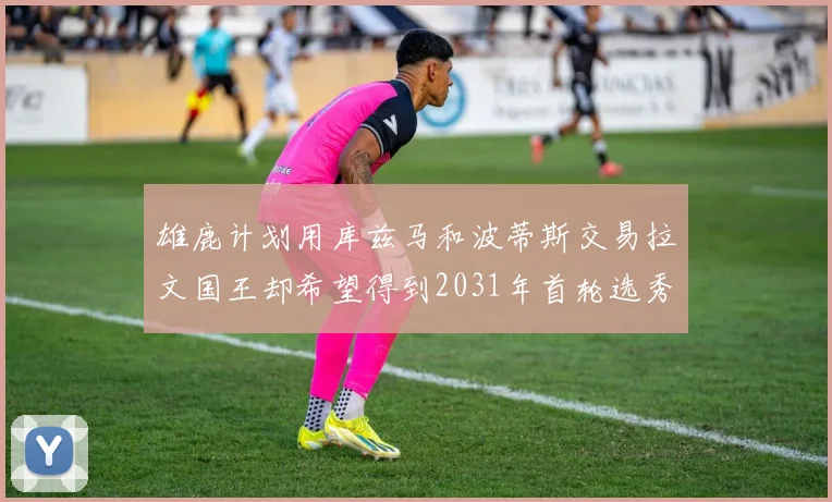 雄鹿计划用库兹马和波蒂斯交易拉文国王却希望得到2031年首轮选秀权