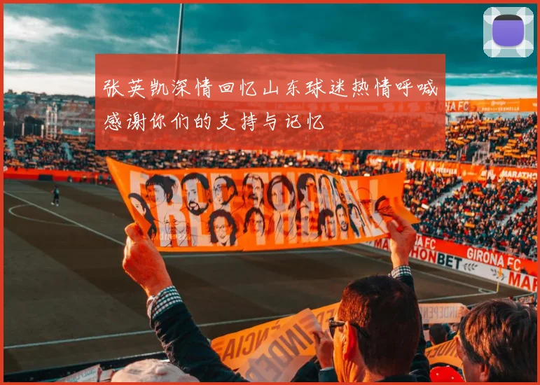 张英凯深情回忆山东球迷热情呼喊感谢你们的支持与记忆