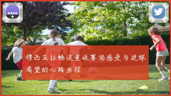 穆西亚拉畅谈重返赛场感受与进球渴望的心路历程