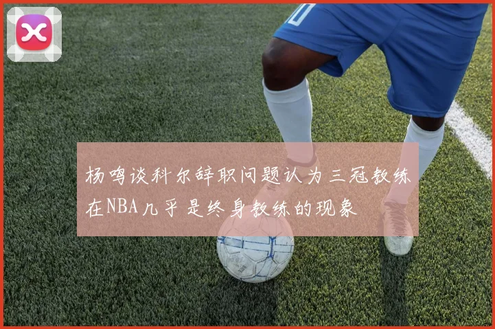 杨鸣谈科尔辞职问题认为三冠教练在NBA几乎是终身教练的现象
