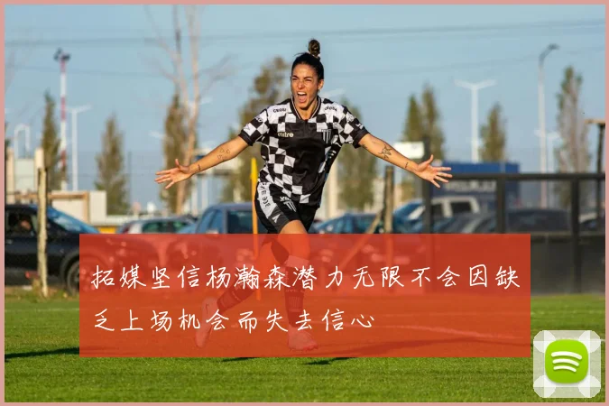 拓媒坚信杨瀚森潜力无限不会因缺乏上场机会而失去信心