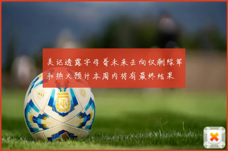 美记透露字母哥未来去向仅剩绿军和热火预计本周内将有最终结果